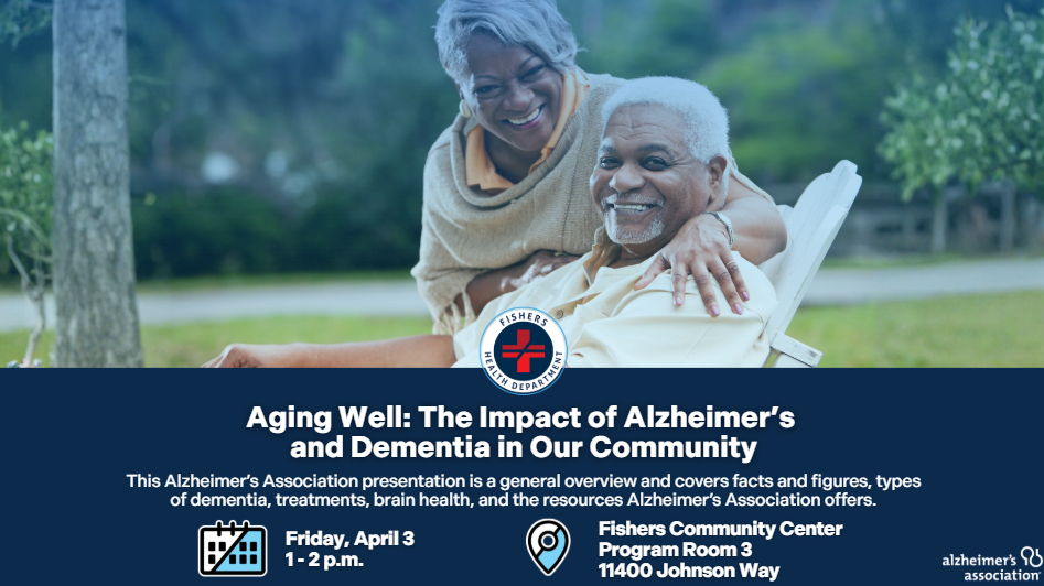 Aging Well: The Impact of Alzheimer’s and Dementia in Our Community This Alzheimer’s Association presentation is a general overview and covers facts and figures, types of dementia, treatments, brain health, and the resources Alzheimer’s Association offers. Friday, April 3 1 - 2 p.m. Fishers Community Center Program Room 3 11400 Johnson Way